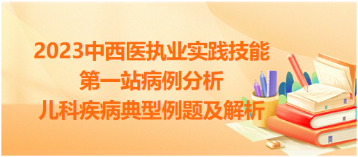 2023中西醫(yī)執(zhí)業(yè)實踐技能第一站病例分析必備:兒科疾病典型例題及解析 2023中西醫(yī)執(zhí)業(yè)實踐技能第一站病例分析必備:兒科疾病典型例題及解析
