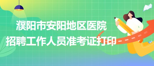 河南省濮陽(yáng)市安陽(yáng)地區(qū)醫(yī)院2023年招聘工作人員準(zhǔn)考證打印 河南省濮陽(yáng)市安陽(yáng)地區(qū)醫(yī)院2023年招聘工作人員準(zhǔn)考證打印