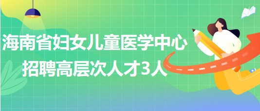 海南省婦女兒童醫(yī)學(xué)中心2023年6月招聘高層次人才3人 海南省婦女兒童醫(yī)學(xué)中心2023年6月招聘高層次人才3人