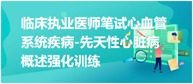 臨床執(zhí)業(yè)醫(yī)師筆試心血管系統(tǒng)疾病-先天性心臟病概述強化訓(xùn)練 臨床執(zhí)業(yè)醫(yī)師筆試心血管系統(tǒng)疾病-先天性心臟病概述強化訓(xùn)練