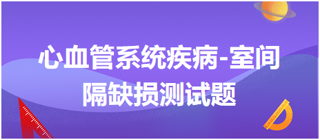 心血管系統(tǒng)疾病-室間隔缺損測(cè)試題 心血管系統(tǒng)疾病-室間隔缺損測(cè)試題