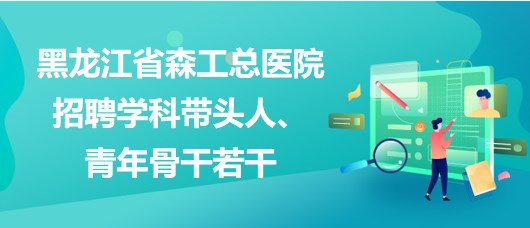 黑龍江省森工總醫(yī)院2023年招聘學(xué)科帶頭人、青年骨干若干