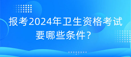 報(bào)考2024年衛(wèi)生資格考試要哪些條件？