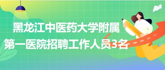 黑龍江中醫(yī)藥大學(xué)附屬第一醫(yī)院2023年招聘合同制工作人員3名 黑龍江中醫(yī)藥大學(xué)附屬第一醫(yī)院2023年招聘合同制工作人員3名