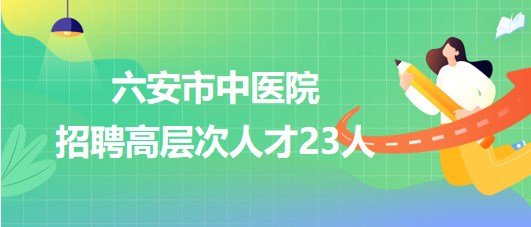 安徽省六安市中醫(yī)院2023年第三批招聘高層次人才23人 安徽省六安市中醫(yī)院2023年第三批招聘高層次人才23人