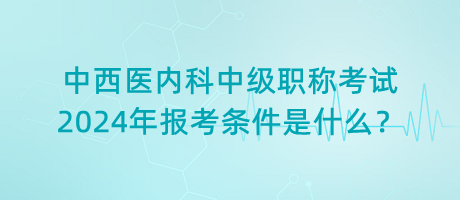 中西醫(yī)內科中級職稱考試2024年報考條件是什么？