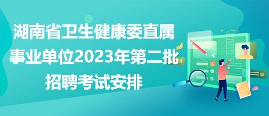湖南省衛(wèi)生健康委直屬事業(yè)單位2023年第二批招聘考試安排