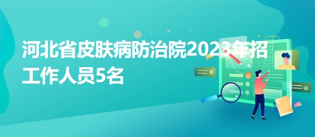 河北省皮膚病防治院2023年招工作人員5名 河北省皮膚病防治院2023年招工作人員5名