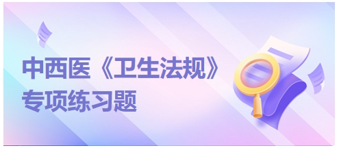 中西醫(yī)醫(yī)師《衛(wèi)生法規(guī)》科目專項(xiàng)練習(xí)題17 中西醫(yī)醫(yī)師《衛(wèi)生法規(guī)》科目專項(xiàng)練習(xí)題17
