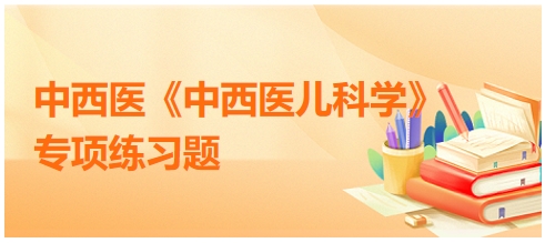 中西醫(yī)醫(yī)師《中西醫(yī)兒科學(xué)》專項(xiàng)練習(xí)題15 中西醫(yī)醫(yī)師《中西醫(yī)兒科學(xué)》專項(xiàng)練習(xí)題15