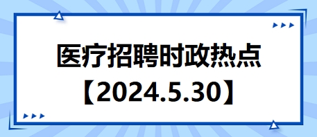醫(yī)療招聘時(shí)政熱點(diǎn)【2024.5.30】 醫(yī)療招聘時(shí)政熱點(diǎn)【2024.5.30】