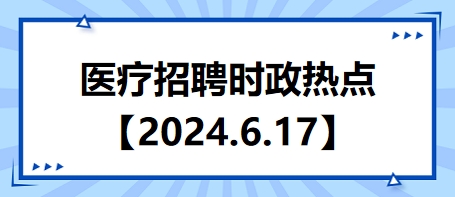 醫(yī)療招聘時政熱點【2024.6.17】 醫(yī)療招聘時政熱點【2024.6.17】