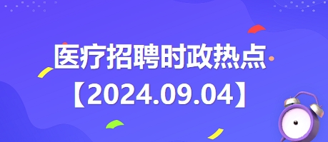 醫(yī)療招聘時政熱點【2024.09.04】 醫(yī)療招聘時政熱點【2024.09.04】