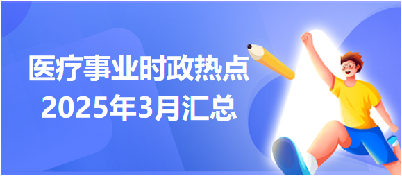 醫(yī)療事業(yè)時(shí)政熱點(diǎn)2025年3月匯總 醫(yī)療事業(yè)時(shí)政熱點(diǎn)2025年3月匯總