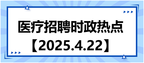 醫(yī)療招聘時政熱點4.22 醫(yī)療招聘時政熱點4.22